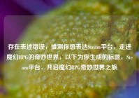 存在表述错误，推测你想表达Steam平台，走进魔幻RPG的奇妙世界，以下为你生成的标题，Steam平台，开启魔幻RPG奇妙世界之旅