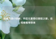 超级飞侠CF动画，开启儿童奇幻冒险之旅，在线观看等你来
