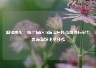 浪涌枪火！第二届CSGO海洋杯打造普通玩家专属深海级电竞狂欢