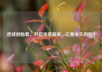 逆战创始套，开启传奇篇章，它是永久的吗？
