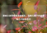 探秘王者荣耀血条骷髅头，恐怖元素下的游戏魅力与标志含义