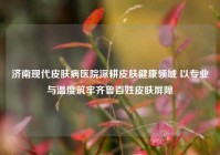 济南现代皮肤病医院深耕皮肤健康领域 以专业与温度筑牢齐鲁百姓皮肤屏障