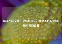 解决PUBG文件不兼容与损坏、版本不匹配问题，畅享游戏体验