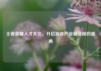 王者荣耀人才大会，开启游戏产业新征程的盛典