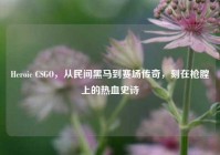 Heroic CSGO，从民间黑马到赛场传奇，刻在枪膛上的热血史诗