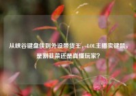 从峡谷键盘侠到外设带货王，LOL主播卖键鼠，是割韭菜还是真懂玩家？