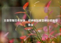 王者荣耀吕布加强，战神崛起重塑峡谷格局引争议