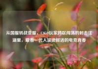 从国服转战亚服，CSGO玩家跨区闯荡的射击江湖里，藏着一代人滚烫鲜活的电竞青春