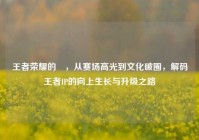 王者荣耀的昇，从赛场高光到文化破圈，解码王者IP的向上生长与升级之路
