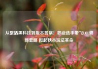 从整活黑科技到版本答案！职业选手带飞LOL烬新套路 掀起峡谷玩法革命