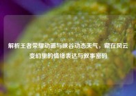 解析王者荣耀动画与峡谷动态天气，藏在风云变幻里的情绪表达与叙事密码