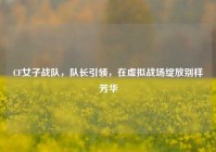 CF女子战队，队长引领，在虚拟战场绽放别样芳华