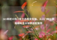2025穿越火线CF显卡选购全指南，从入门畅玩到高刷电竞全场景适配推荐