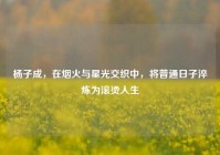 杨子成，在烟火与星光交织中，将普通日子淬炼为滚烫人生