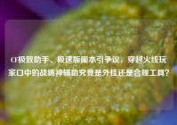 CF极致助手、极速版脚本引争议，穿越火线玩家口中的战场神辅助究竟是外挂还是合规工具？
