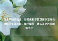 包含不相关信息，若聚焦和平精英猪队友吃包闹剧可生成标题，和平精英，猪队友吃包闹剧引关注