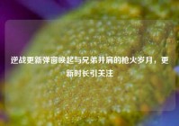 逆战更新弹窗唤起与兄弟并肩的枪火岁月，更新时长引关注