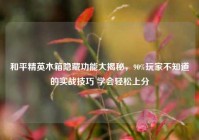 和平精英木箱隐藏功能大揭秘，90%玩家不知道的实战技巧 学会轻松上分