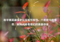 和平精英最强老玩家账号探寻，六年戎马铸传奇，帧码间藏着我们的青春序章