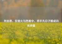刘兆恩，在烟火与热爱中，将平凡日子酿成闪光诗篇