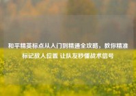 和平精英标点从入门到精通全攻略，教你精准标记敌人位置 让队友秒懂战术信号