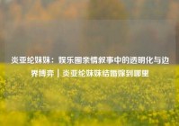 炎亚纶妹妹：娱乐圈亲情叙事中的透明化与边界博弈｜炎亚纶妹妹结婚嫁到哪里