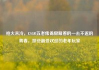 枪火未冷，CSGO五老集锦里藏着的一去不返的青春，那些最受欢迎的老年玩家