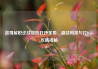 洛哥解说逆战塔防狂沙圣殿，激战风采与打Boss攻略揭秘