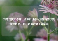 和平精英广告屏，虚拟战场烟火注脚与跨次元情感锚点，附广告屏蔽器下载指南