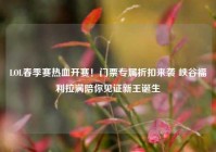 LOL春季赛热血开赛！门票专属折扣来袭 峡谷福利拉满陪你见证新王诞生