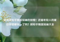 刷到穿和平精英短袖的别懵！这届年轻人的夏日穿搭梗你get了吗？附和平精英短袖大全
