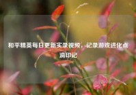 和平精英每日更新实录视频，记录游戏进化点滴印记
