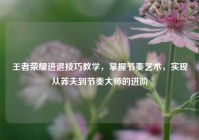 王者荣耀进退技巧教学，掌握节奏艺术，实现从莽夫到节奏大师的进阶