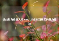 逆战女角色真人版 COS，从虚拟到现实的魅力绽放