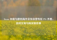 Steam 仲裁与数码海外京东自营专区 PS5 齐看，游戏交易与购买那些事