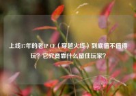 上线17年的老IP CF（穿越火线）到底值不值得玩？它究竟靠什么留住玩家？