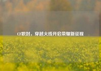 CF职封，穿越火线开启荣耀新征程