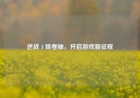逆战 3 级卷轴，开启游戏新征程