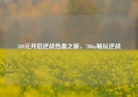 580元开启逆战热血之旅，780m畅玩逆战