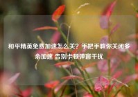 和平精英免费加速怎么关？手把手教你关闭多余加速 告别卡顿弹窗干扰