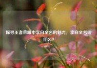 探寻王者荣耀中李白全名的魅力，李白全名叫什么？