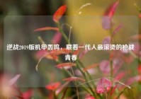 逆战2019版机甲轰鸣，藏着一代人最滚烫的枪战青春