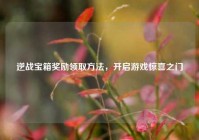 逆战宝箱奖励领取方法，开启游戏惊喜之门