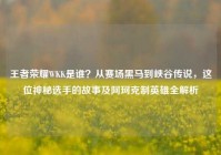 王者荣耀WKK是谁？从赛场黑马到峡谷传说，这位神秘选手的故事及阿珂克制英雄全解析
