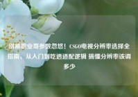 别被职业哥参数忽悠！CSGO电视分辨率选择全指南，从入门到吃透适配逻辑 搞懂分辨率该调多少
