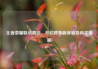 王者荣耀联动周边，开启跨界新体验及购买指南