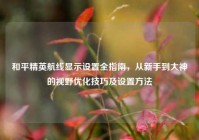 和平精英航线显示设置全指南，从新手到大神的视野优化技巧及设置方法