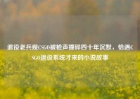 退役老兵观CSGO被枪声撞碎四十年沉默，恰遇CSGO退役系统才来的小说故事