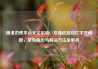腾讯游戏平台无法启动CF及腾讯游戏打不开问题，常见原因与解决方法全解析