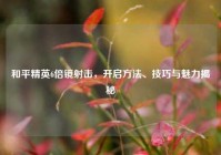 和平精英6倍镜射击，开启方法、技巧与魅力揭秘